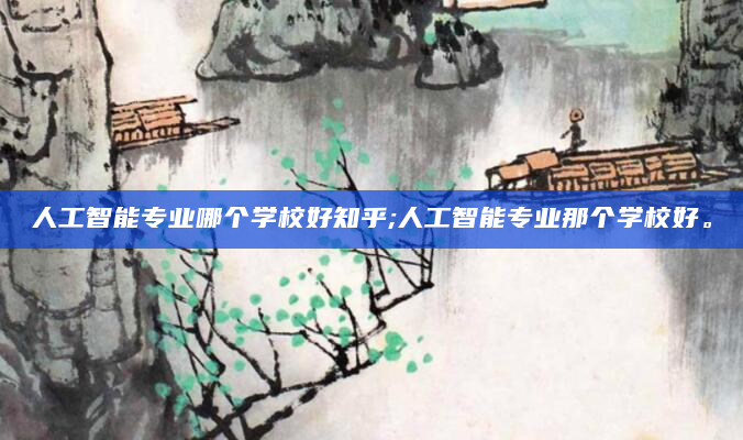 人工智能专业哪个学校好知乎;人工智能专业那个学校好。