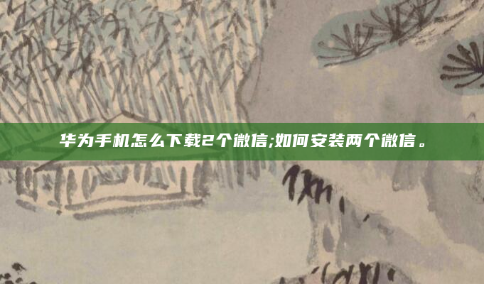 华为手机怎么下载2个微信;如何安装两个微信。
