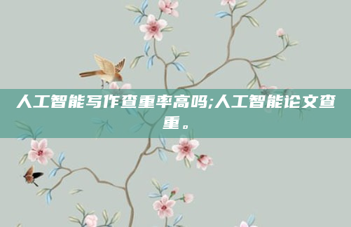 人工智能写作查重率高吗;人工智能论文查重。