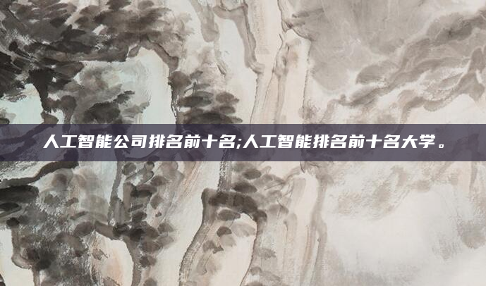 人工智能公司排名前十名;人工智能排名前十名大学。