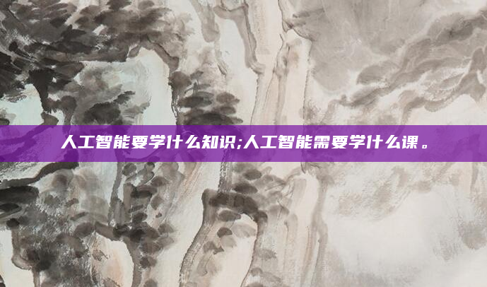 人工智能要学什么知识;人工智能需要学什么课。