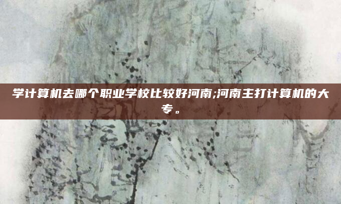 学计算机去哪个职业学校比较好河南;河南主打计算机的大专。