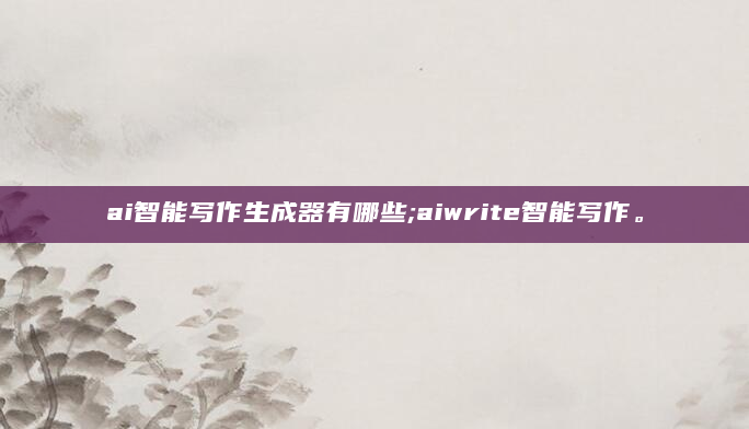 ai智能写作生成器有哪些;aiwrite智能写作。