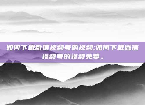 如何下载微信视频号的视频;如何下载微信视频号的视频免费。