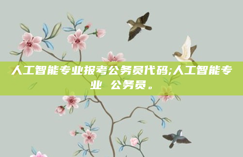人工智能专业报考公务员代码;人工智能专业 公务员。