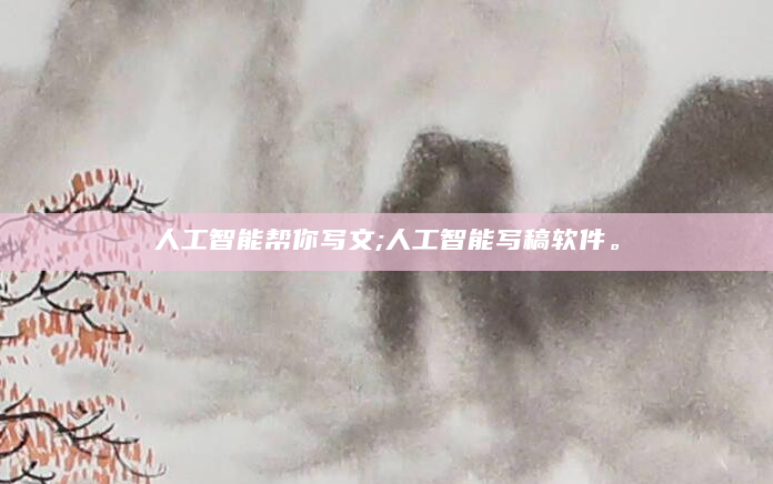 人工智能帮你写文;人工智能写稿软件。