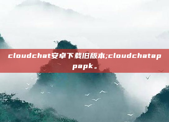 cloudchat安卓下载旧版本;cloudchatappapk。