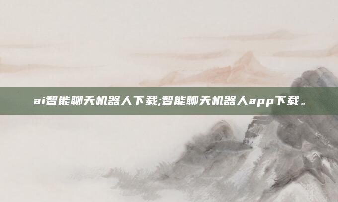 ai智能聊天机器人下载;智能聊天机器人app下载。