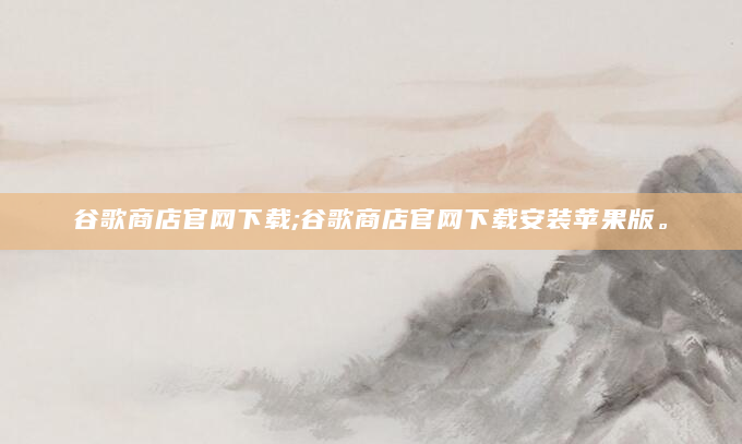 谷歌商店官网下载;谷歌商店官网下载安装苹果版。