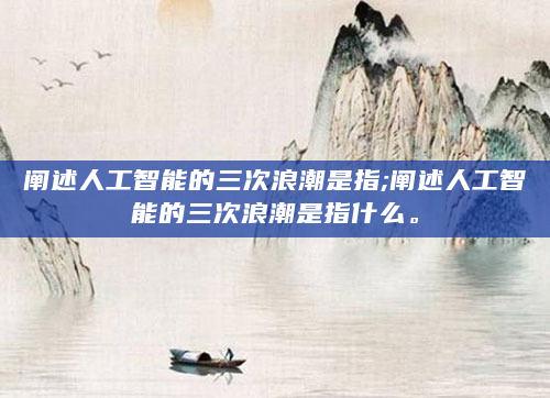 阐述人工智能的三次浪潮是指;阐述人工智能的三次浪潮是指什么。