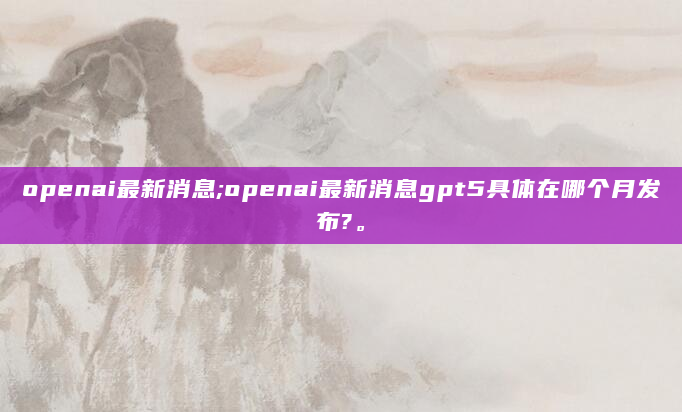 openai最新消息;openai最新消息gpt5具体在哪个月发布?。