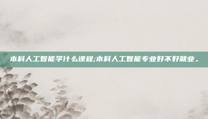 本科人工智能学什么课程;本科人工智能专业好不好就业。