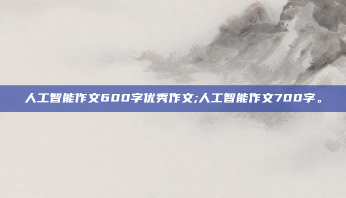 人工智能作文600字优秀作文;人工智能作文700字。