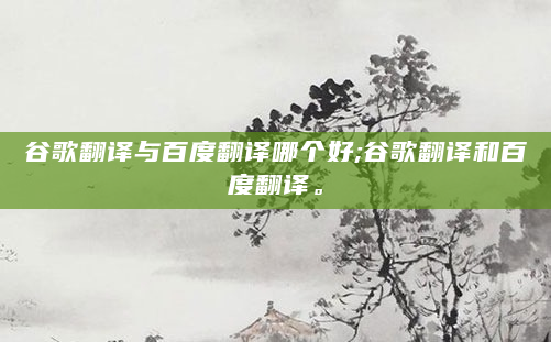谷歌翻译与百度翻译哪个好;谷歌翻译和百度翻译。