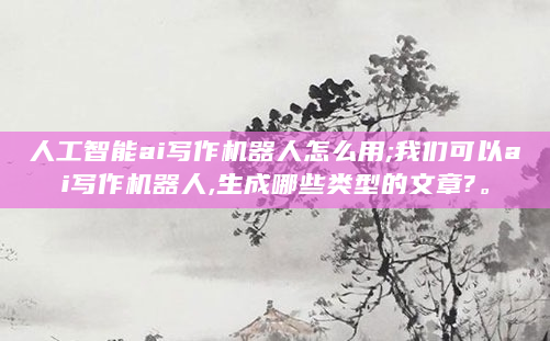 人工智能ai写作机器人怎么用;我们可以ai写作机器人,生成哪些类型的文章?。