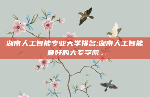 湖南人工智能专业大学排名;湖南人工智能最好的大专学院。