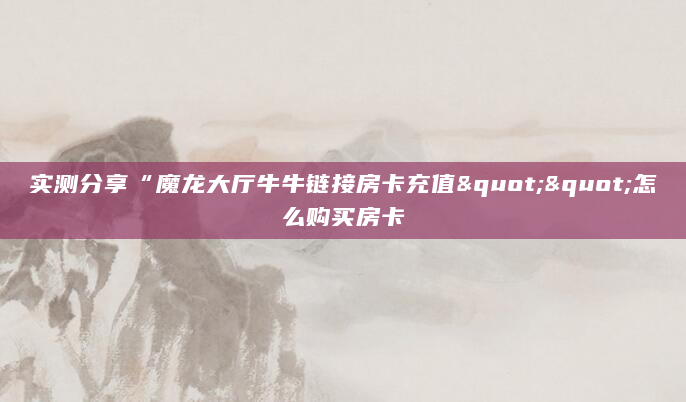 实测分享“魔龙大厅牛牛链接房卡充值""怎么购买房卡
