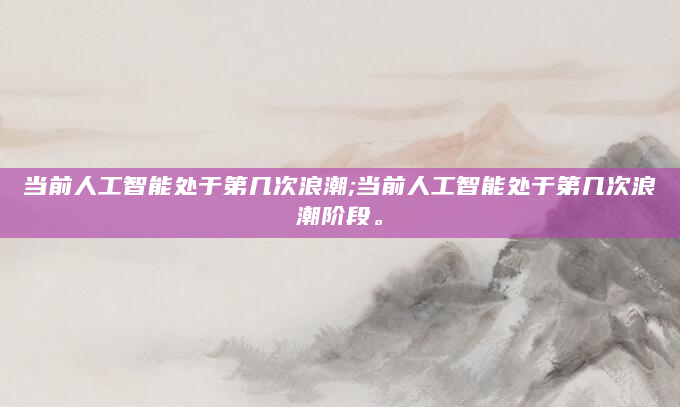 当前人工智能处于第几次浪潮;当前人工智能处于第几次浪潮阶段。
